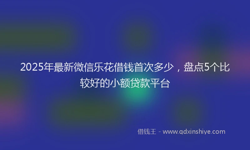2025年最新微信乐花借钱首次多少，盘点5个比较好的小额贷款平台