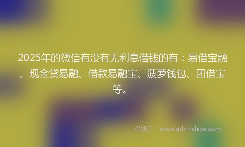2025年的微信有没有无利息借钱的有：易借宝融、现金贷易融、借款易融宝、菠萝钱包、团借宝等。