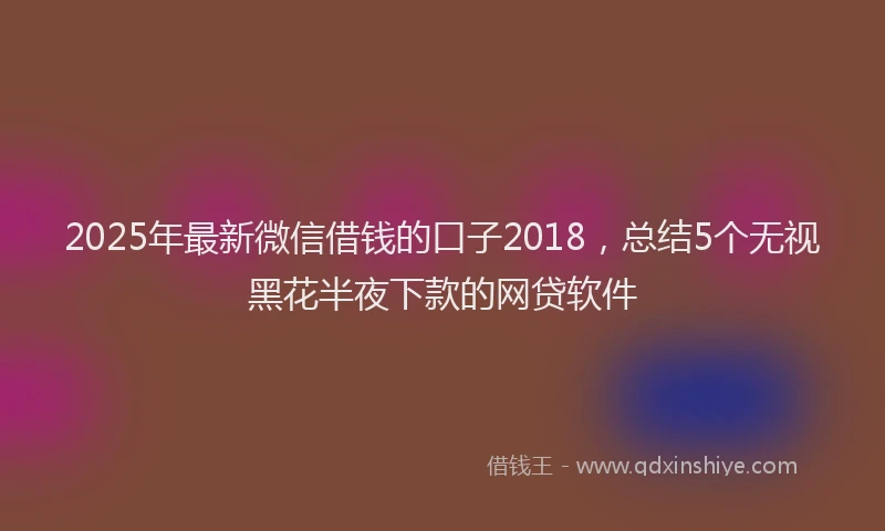 2025年最新微信借钱的口子2018，总结5个无视黑花半夜下款的网贷软件