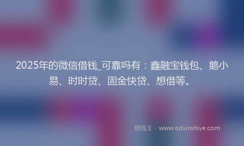 2025年的微信借钱_可靠吗有：鑫融宝钱包、鹅小易、时时贷、固金快贷、想借等。
