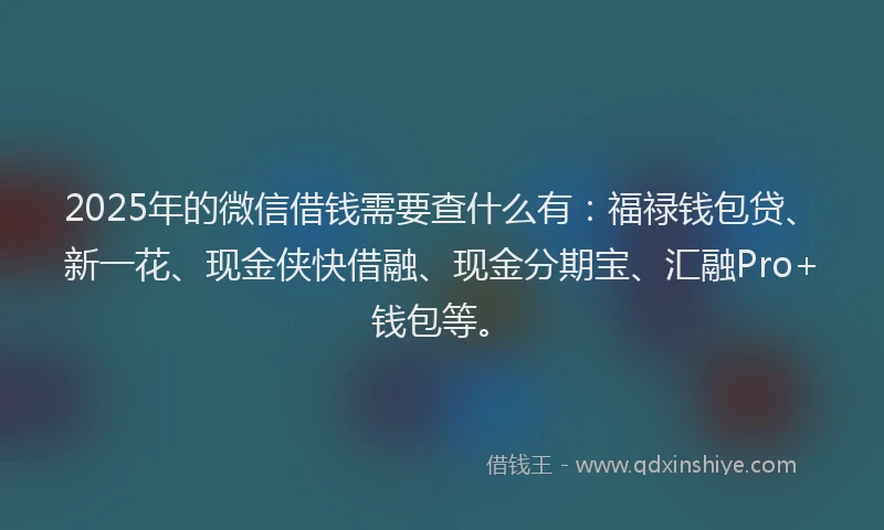 2025年的微信借钱需要查什么有：福禄钱包贷、新一花、现金侠快借融、现金分期宝、汇融Pro+钱包等。