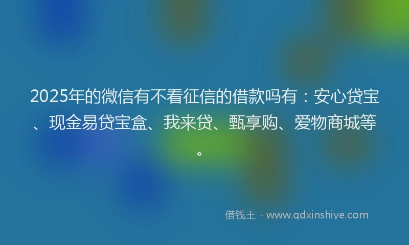 2025年的微信有不看征信的借款吗有：安心贷宝、现金易贷宝盒、我来贷、甄享购、爱物商城等。