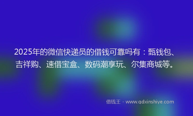 2025年的微信快递员的借钱可靠吗有：甄钱包、吉祥购、速借宝盒、数码潮享玩、尔集商城等。