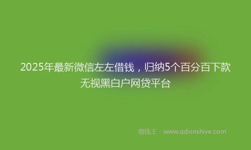2025年最新微信左左借钱，归纳5个百分百下款无视黑白户网贷平台