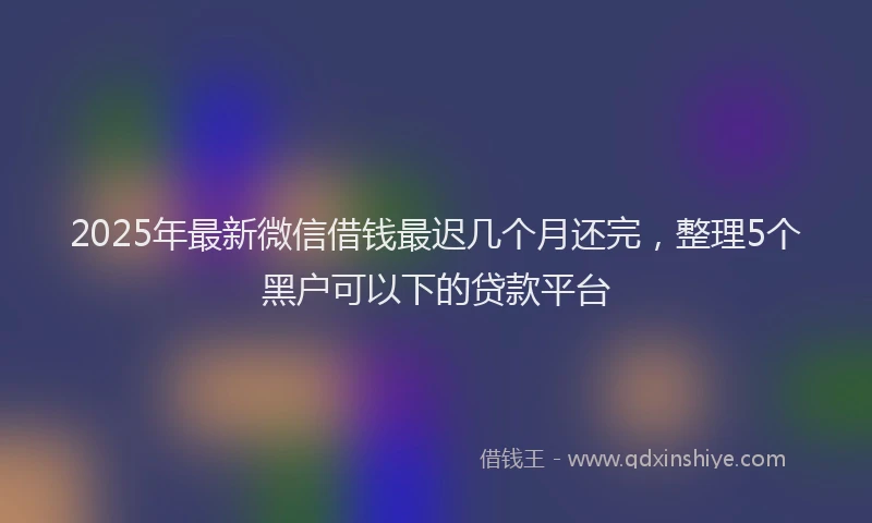 2025年最新微信借钱最迟几个月还完，整理5个黑户可以下的贷款平台