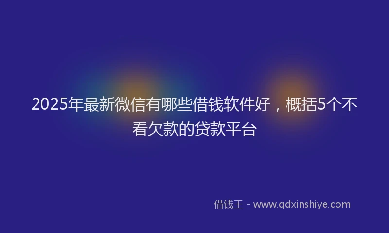 2025年最新微信有哪些借钱软件好，概括5个不看欠款的贷款平台