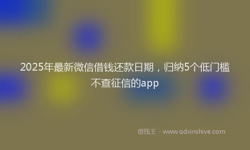2025年最新微信借钱还款日期，归纳5个低门槛不查征信的app