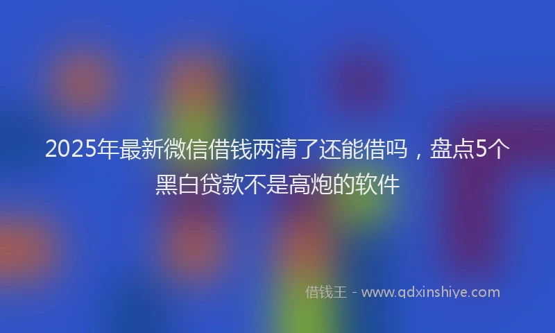 2025年最新微信借钱两清了还能借吗，盘点5个黑白贷款不是高炮的软件
