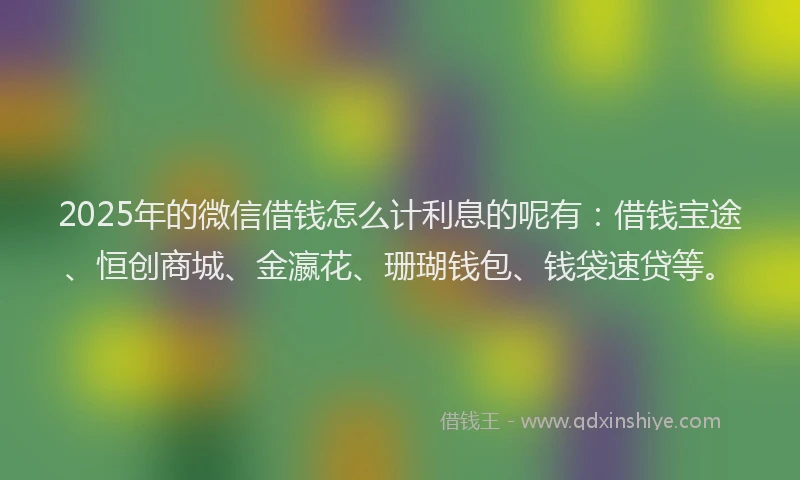 2025年的微信借钱怎么计利息的呢有：借钱宝途、恒创商城、金瀛花、珊瑚钱包、钱袋速贷等。