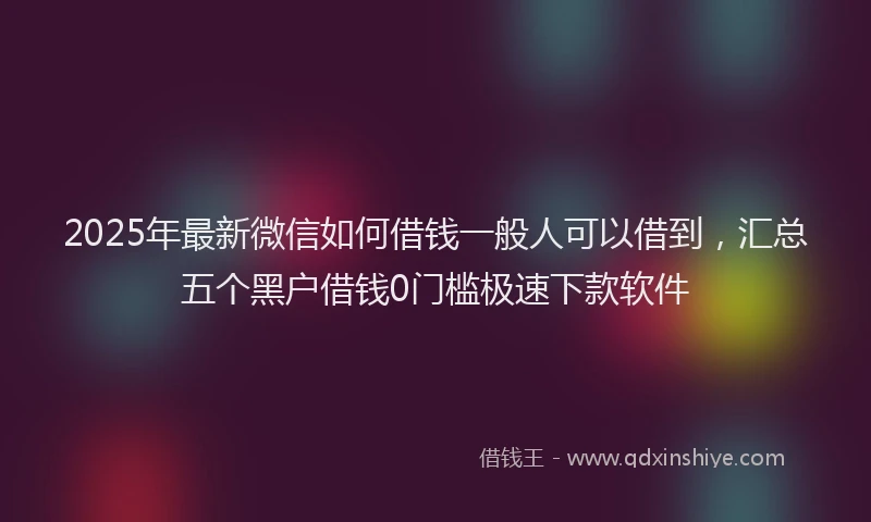 2025年最新微信如何借钱一般人可以借到，汇总五个黑户借钱0门槛极速下款软件