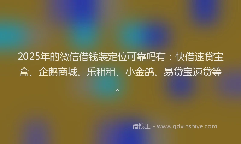 2025年的微信借钱装定位可靠吗有：快借速贷宝盒、企鹅商城、乐租租、小金鸽、易贷宝速贷等。