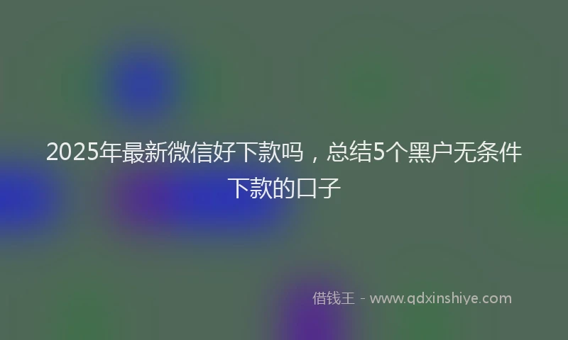 2025年最新微信好下款吗，总结5个黑户无条件下款的口子