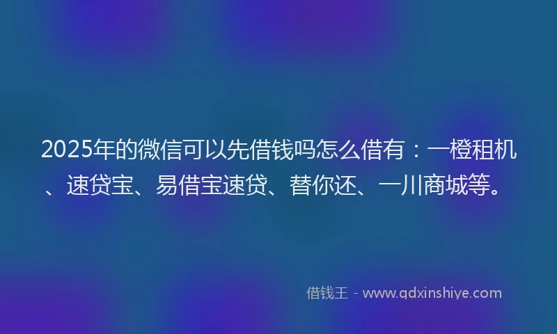 2025年的微信可以先借钱吗怎么借有：一橙租机、速贷宝、易借宝速贷、替你还、一川商城等。