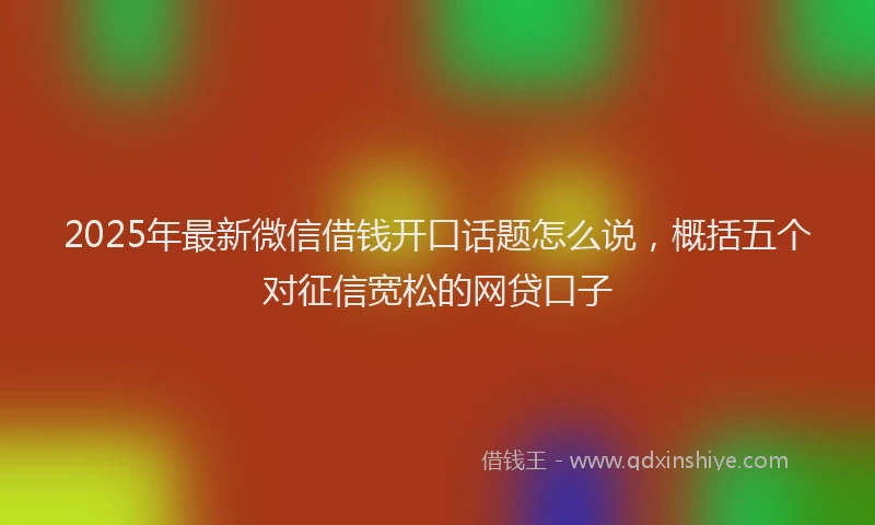 2025年最新微信借钱开口话题怎么说，概括五个对征信宽松的网贷口子