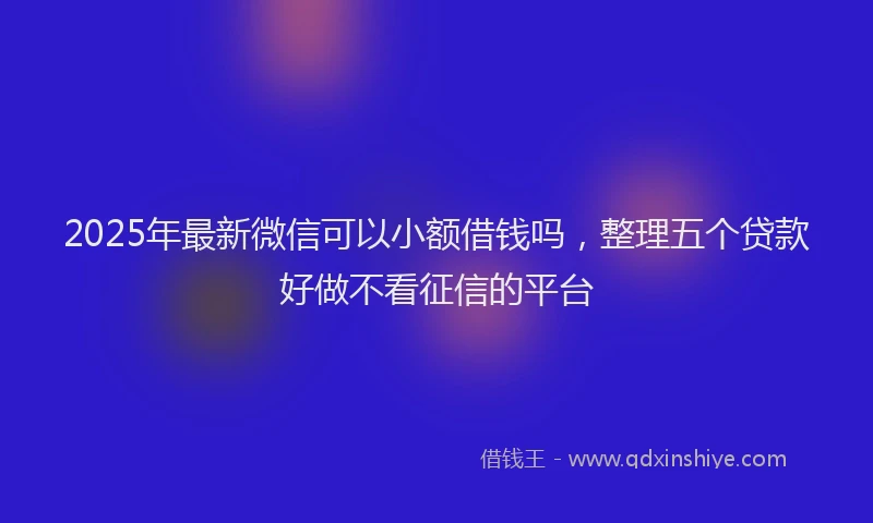 2025年最新微信可以小额借钱吗，整理五个贷款好做不看征信的平台