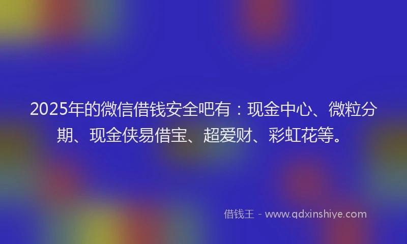 2025年的微信借钱安全吧有：现金中心、微粒分期、现金侠易借宝、超爱财、彩虹花等。