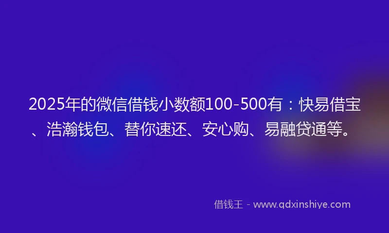 2025年的微信借钱小数额100-500有：快易借宝、浩瀚钱包、替你速还、安心购、易融贷通等。
