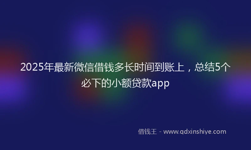 2025年最新微信借钱多长时间到账上，总结5个必下的小额贷款app