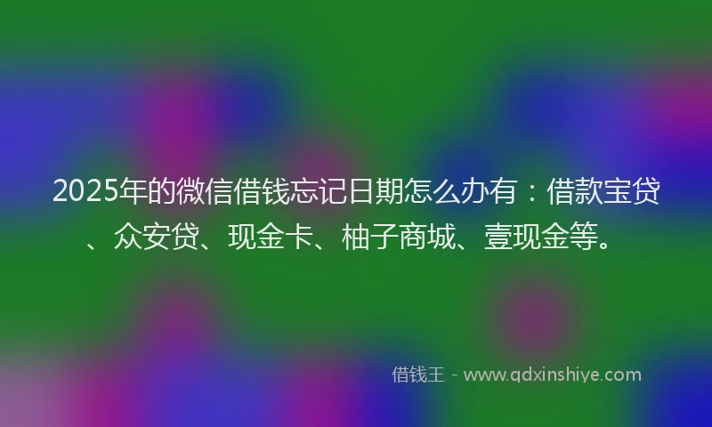 2025年的微信借钱忘记日期怎么办有:借款宝贷、众安贷、现金卡、柚子商城、壹现金等。