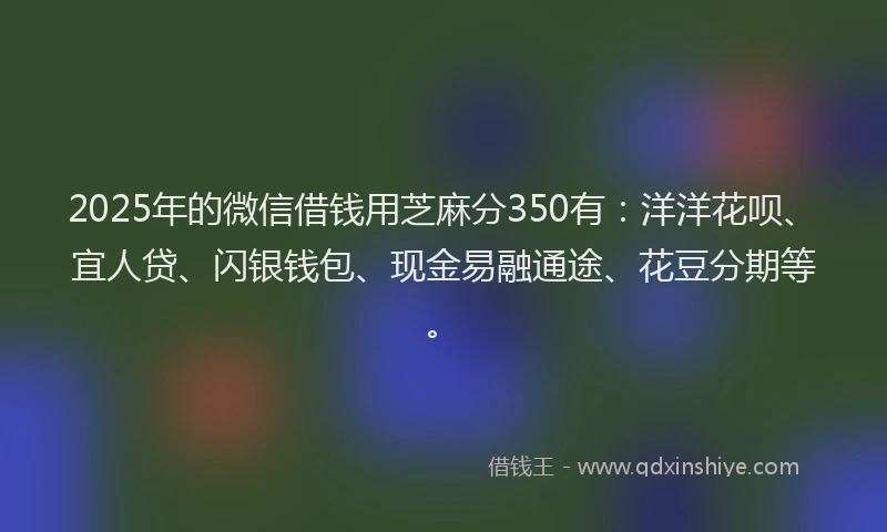 2025年的微信借钱用芝麻分350有：洋洋花呗、宜人贷、闪银钱包、现金易融通途、花豆分期等。