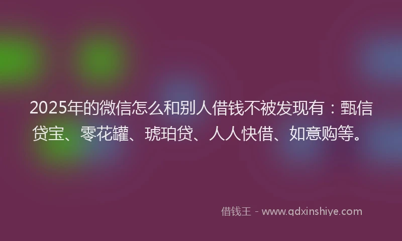 2025年的微信怎么和别人借钱不被发现有：甄信贷宝、零花罐、琥珀贷、人人快借、如意购等。
