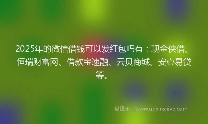 2025年的微信借钱可以发红包吗有：现金侠借、恒瑞财富网、借款宝速融、云贝商城、安心易贷等。