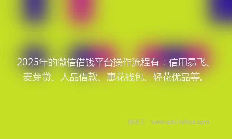 2025年的微信借钱平台操作流程有：信用易飞、麦芽贷、人品借款、惠花钱包、轻花优品等。