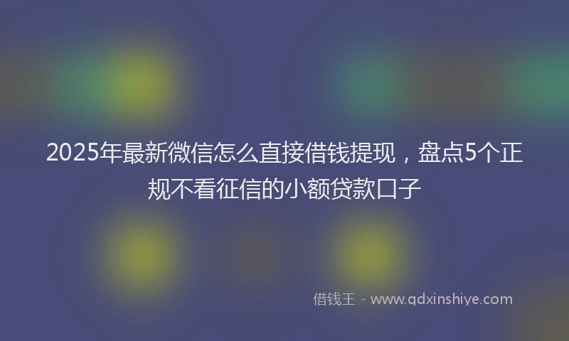 2025年最新微信怎么直接借钱提现，盘点5个正规不看征信的小额贷款口子
