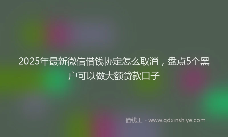 2025年最新微信借钱协定怎么取消，盘点5个黑户可以做大额贷款口子