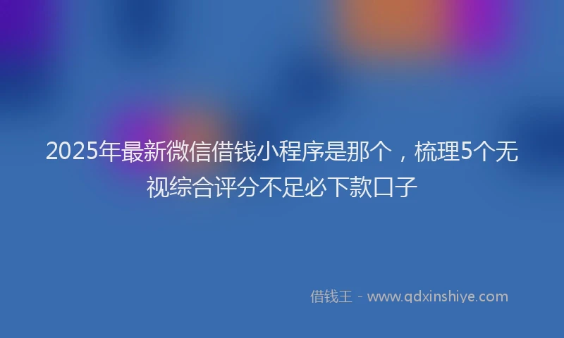 2025年最新微信借钱小程序是那个，梳理5个无视综合评分不足必下款口子