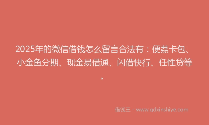 2025年的微信借钱怎么留言合法有：便荔卡包、小金鱼分期、现金易借通、闪借快行、任性贷等。