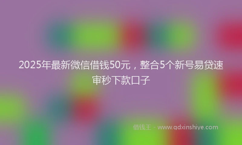 2025年最新微信借钱50元，整合5个新号易贷速审秒下款口子