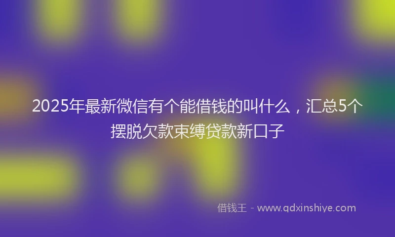 2025年最新微信有个能借钱的叫什么，汇总5个摆脱欠款束缚贷款新口子