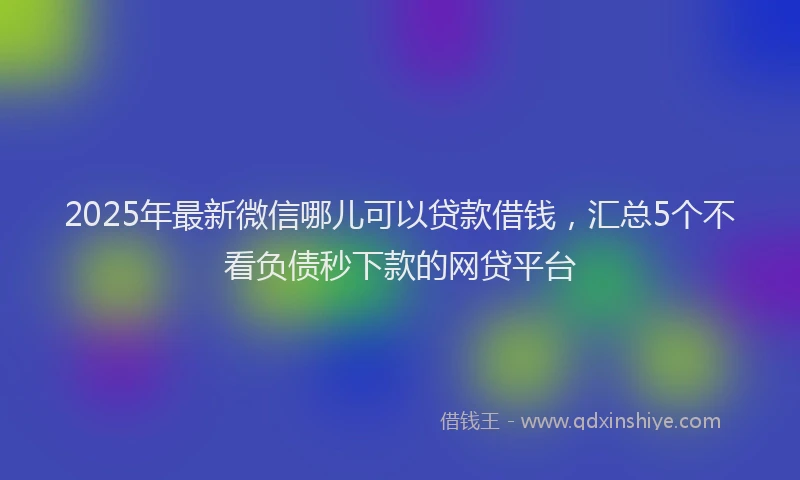 2025年最新微信哪儿可以贷款借钱，汇总5个不看负债秒下款的网贷平台