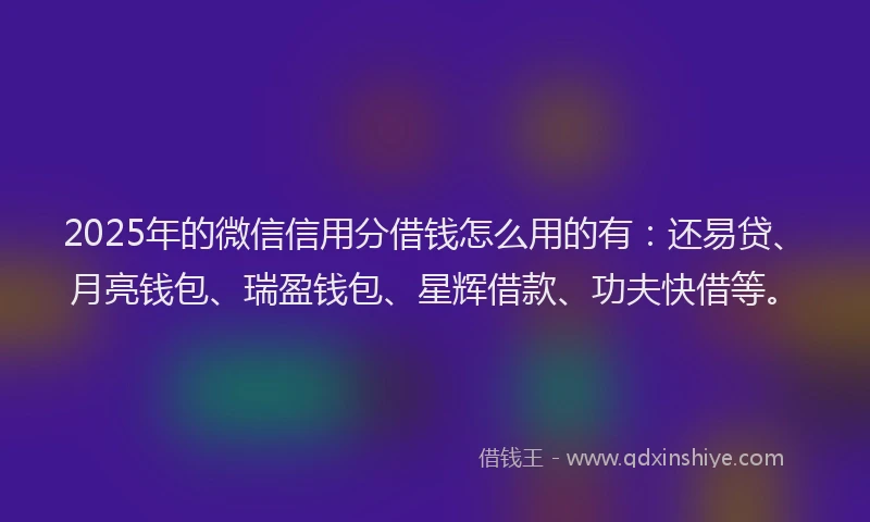 2025年的微信信用分借钱怎么用的有：还易贷、月亮钱包、瑞盈钱包、星辉借款、功夫快借等。