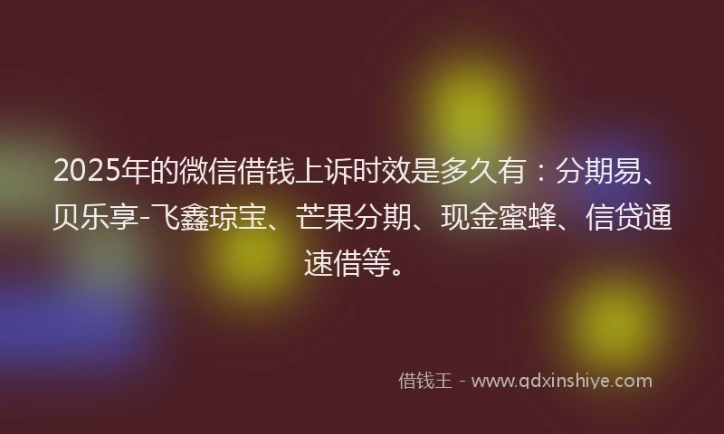 2025年的微信借钱上诉时效是多久有：分期易、贝乐享-飞鑫琼宝、芒果分期、现金蜜蜂、信贷通速借等。