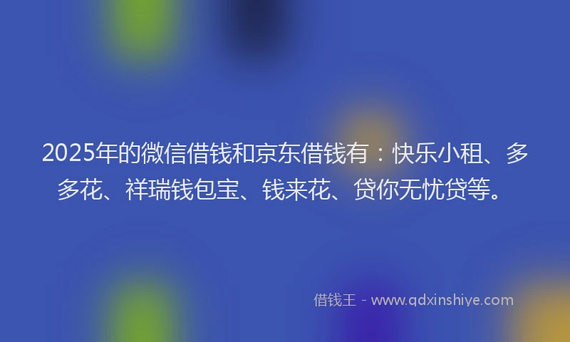 2025年的微信借钱和京东借钱有：快乐小租、多多花、祥瑞钱包宝、钱来花、贷你无忧贷等。