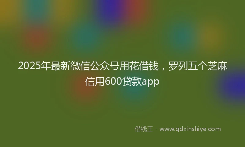 2025年最新微信公众号用花借钱，罗列五个芝麻信用600贷款app