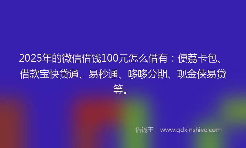 2025年的微信借钱100元怎么借有：便荔卡包、借款宝快贷通、易秒通、哆哆分期、现金侠易贷等。