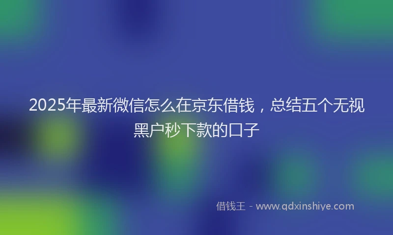 2025年最新微信怎么在京东借钱，总结五个无视黑户秒下款的口子