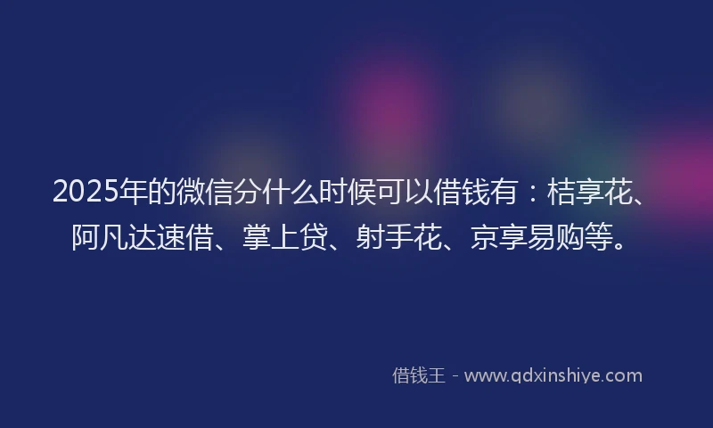 2025年的微信分什么时候可以借钱有：桔享花、阿凡达速借、掌上贷、射手花、京享易购等。