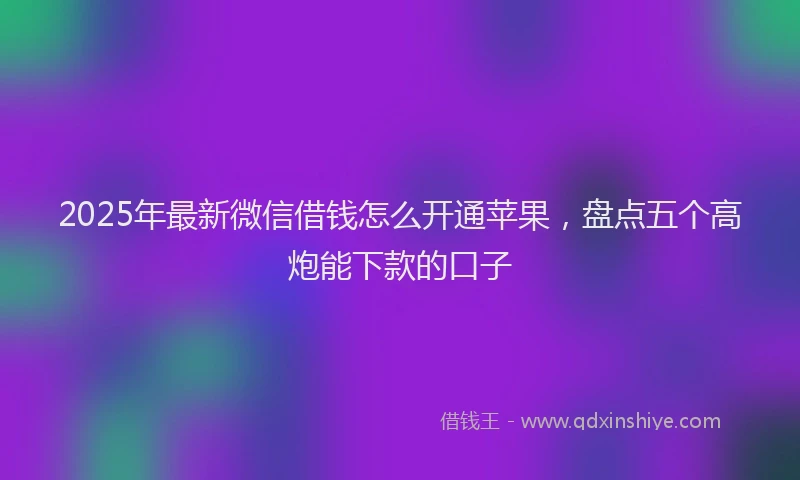 2025年最新微信借钱怎么开通苹果，盘点五个高炮能下款的口子