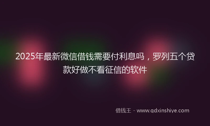 2025年最新微信借钱需要付利息吗，罗列五个贷款好做不看征信的软件