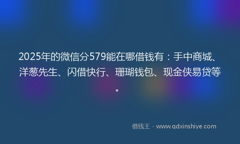 2025年的微信分579能在哪借钱有：手中商城、洋葱先生、闪借快行、珊瑚钱包、现金侠易贷等。
