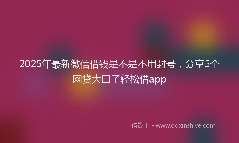 2025年最新微信借钱是不是不用封号，分享5个网贷大口子轻松借app