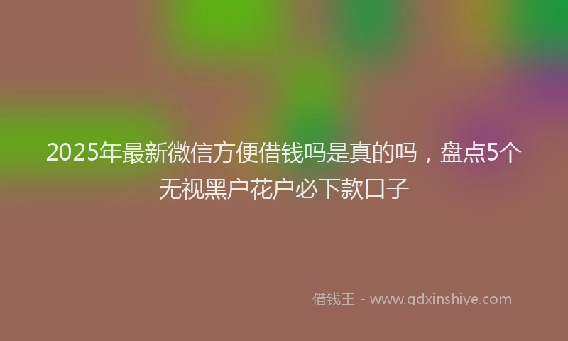 2025年最新微信方便借钱吗是真的吗，盘点5个无视黑户花户必下款口子