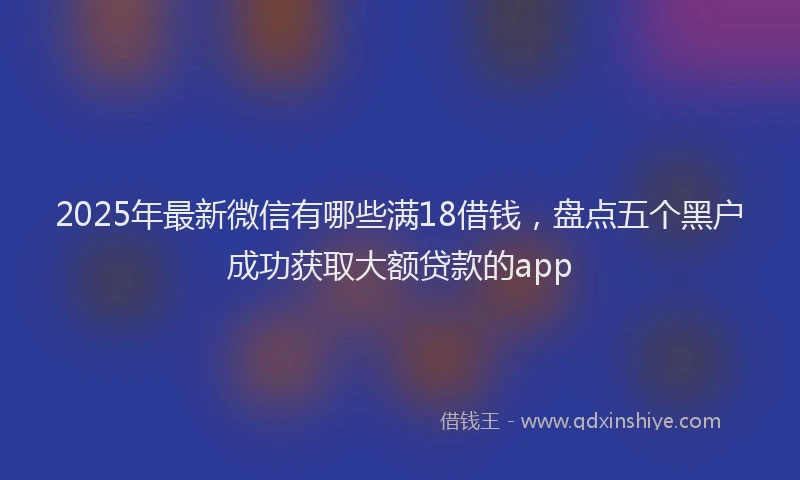 2025年最新微信有哪些满18借钱，盘点五个黑户成功获取大额贷款的app