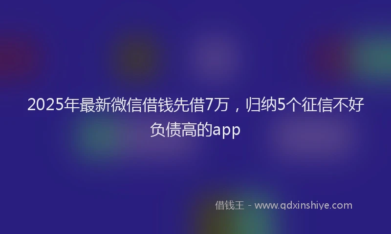 2025年最新微信借钱先借7万，归纳5个征信不好负债高的app