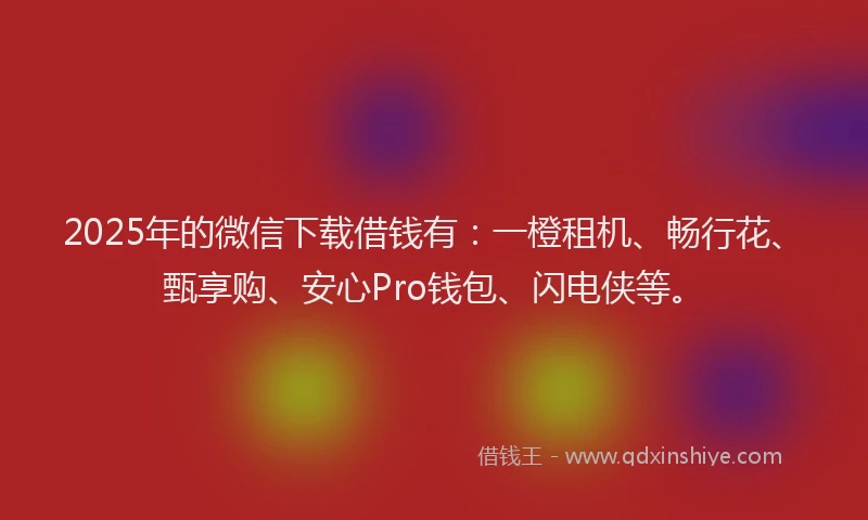 2025年的微信下载借钱有：一橙租机、畅行花、甄享购、安心Pro钱包、闪电侠等。