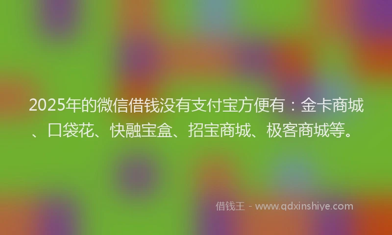 2025年的微信借钱没有支付宝方便有：金卡商城、口袋花、快融宝盒、招宝商城、极客商城等。